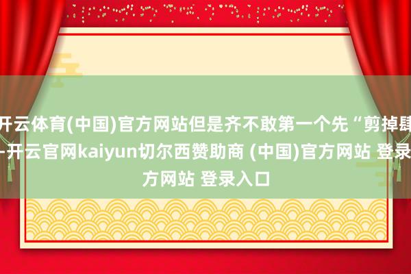 开云体育(中国)官方网站但是齐不敢第一个先“剪掉肆意”-开云官网kaiyun切尔西赞助商 (中国)官方网站 登录入口