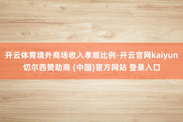 开云体育境外商场收入孝顺比例-开云官网kaiyun切尔西赞助商 (中国)官方网站 登录入口