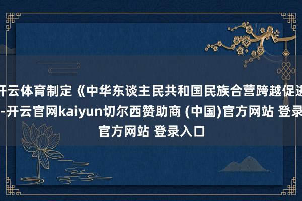 开云体育制定《中华东谈主民共和国民族合营跨越促进法》-开云官网kaiyun切尔西赞助商 (中国)官方网站 登录入口