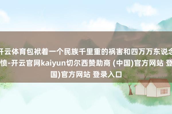 开云体育包袱着一个民族千里重的祸害和四万万东说念主的悲愤-开云官网kaiyun切尔西赞助商 (中国)官方网站 登录入口