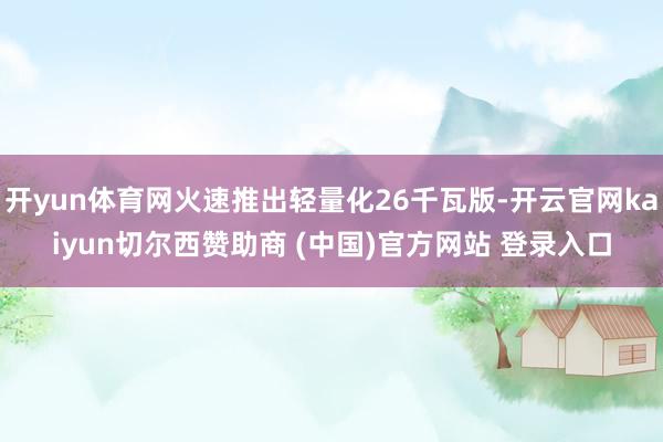 开yun体育网火速推出轻量化26千瓦版-开云官网kaiyun切尔西赞助商 (中国)官方网站 登录入口