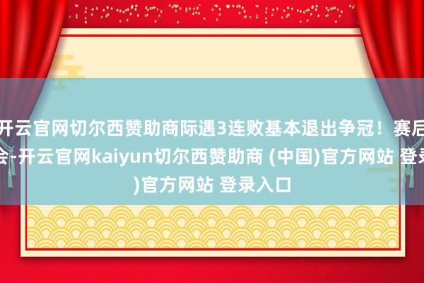 开云官网切尔西赞助商际遇3连败基本退出争冠！赛后发布会-开云官网kaiyun切尔西赞助商 (中国)官方网站 登录入口