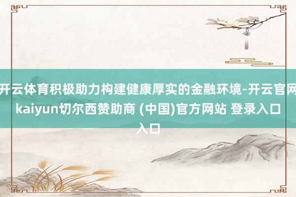 开云体育积极助力构建健康厚实的金融环境-开云官网kaiyun切尔西赞助商 (中国)官方网站 登录入口