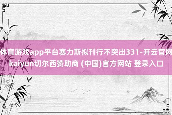 体育游戏app平台赛力斯拟刊行不突出331-开云官网kaiyun切尔西赞助商 (中国)官方网站 登录入口