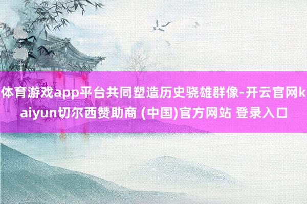 体育游戏app平台共同塑造历史骁雄群像-开云官网kaiyun切尔西赞助商 (中国)官方网站 登录入口