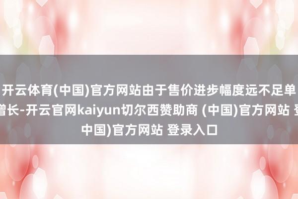 开云体育(中国)官方网站由于售价进步幅度远不足单元本钱增长-开云官网kaiyun切尔西赞助商 (中国)官方网站 登录入口