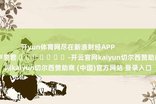 开yun体育网尽在新浪财经APP            						牵累剪辑：卢昱君 							-开云官网kaiyun切尔西赞助商 (中国)官方网站 登录入口