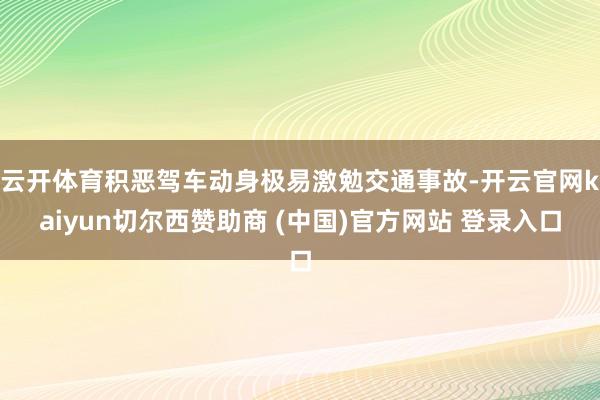 云开体育积恶驾车动身极易激勉交通事故-开云官网kaiyun切尔西赞助商 (中国)官方网站 登录入口