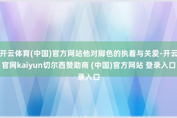 开云体育(中国)官方网站他对脚色的执着与关爱-开云官网kaiyun切尔西赞助商 (中国)官方网站 登录入口
