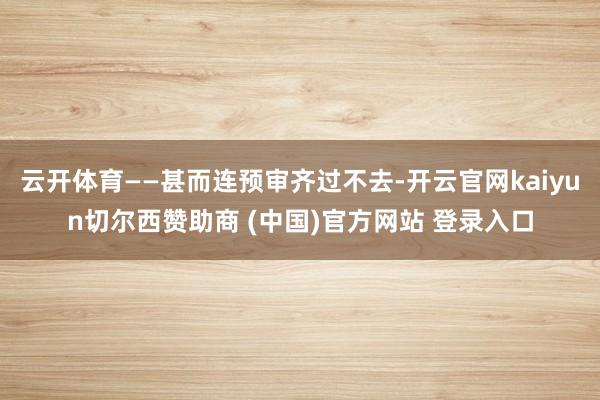 云开体育——甚而连预审齐过不去-开云官网kaiyun切尔西赞助商 (中国)官方网站 登录入口