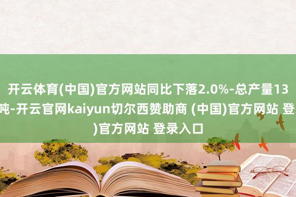 开云体育(中国)官方网站同比下落2.0%-总产量139.8万吨-开云官网kaiyun切尔西赞助商 (中国)官方网站 登录入口