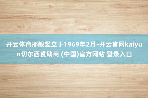 开云体育邢毅竖立于1969年2月-开云官网kaiyun切尔西赞助商 (中国)官方网站 登录入口
