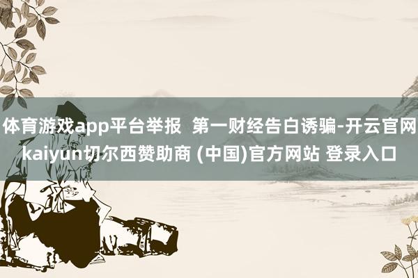 体育游戏app平台举报  第一财经告白诱骗-开云官网kaiyun切尔西赞助商 (中国)官方网站 登录入口
