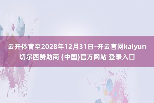云开体育至2028年12月31日-开云官网kaiyun切尔西赞助商 (中国)官方网站 登录入口