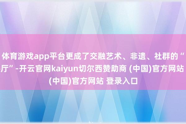 体育游戏app平台更成了交融艺术、非遗、社群的“文化会客厅”-开云官网kaiyun切尔西赞助商 (中国)官方网站 登录入口