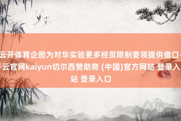 云开体育企图为对华实验更多经贸限制要领提供借口-开云官网kaiyun切尔西赞助商 (中国)官方网站 登录入口