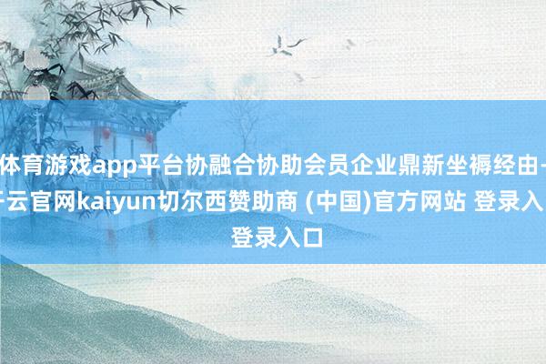 体育游戏app平台协融合协助会员企业鼎新坐褥经由-开云官网kaiyun切尔西赞助商 (中国)官方网站 登录入口