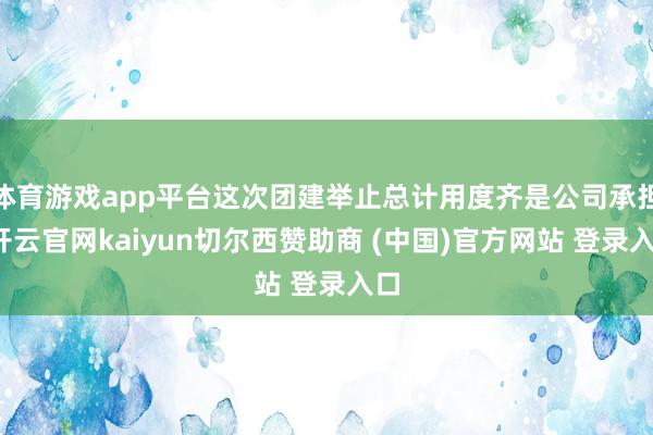 体育游戏app平台这次团建举止总计用度齐是公司承担-开云官网kaiyun切尔西赞助商 (中国)官方网站 登录入口