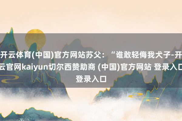 开云体育(中国)官方网站苏父：“谁敢轻侮我犬子-开云官网kaiyun切尔西赞助商 (中国)官方网站 登录入口