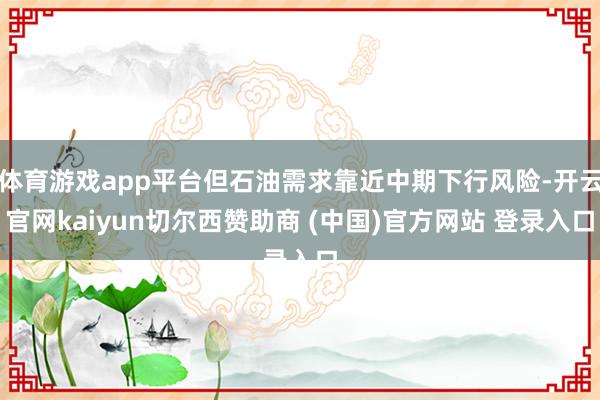 体育游戏app平台但石油需求靠近中期下行风险-开云官网kaiyun切尔西赞助商 (中国)官方网站 登录入口