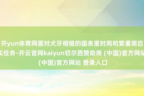 开yun体育网面对犬牙相错的国表里时局和繁重艰巨的发展踏实任务-开云官网kaiyun切尔西赞助商 (中国)官方网站 登录入口