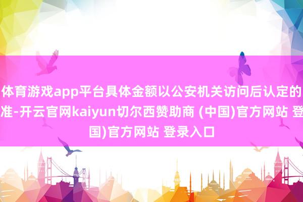 体育游戏app平台具体金额以公安机关访问后认定的金额为准-开云官网kaiyun切尔西赞助商 (中国)官方网站 登录入口