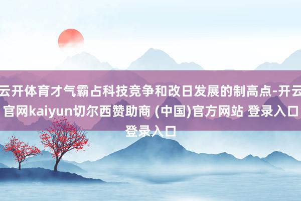 云开体育才气霸占科技竞争和改日发展的制高点-开云官网kaiyun切尔西赞助商 (中国)官方网站 登录入口