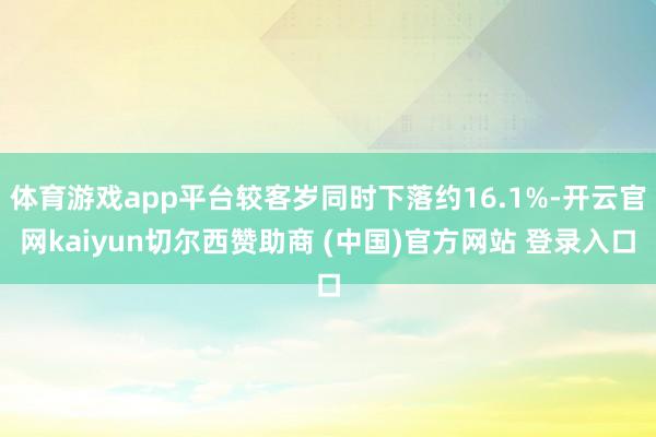 体育游戏app平台较客岁同时下落约16.1%-开云官网kaiyun切尔西赞助商 (中国)官方网站 登录入口