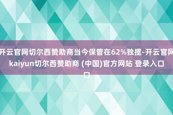 开云官网切尔西赞助商当今保管在62%独揽-开云官网kaiyun切尔西赞助商 (中国)官方网站 登录入口