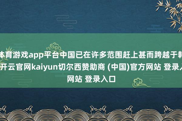 体育游戏app平台中国已在许多范围赶上甚而跨越于韩国-开云官网kaiyun切尔西赞助商 (中国)官方网站 登录入口