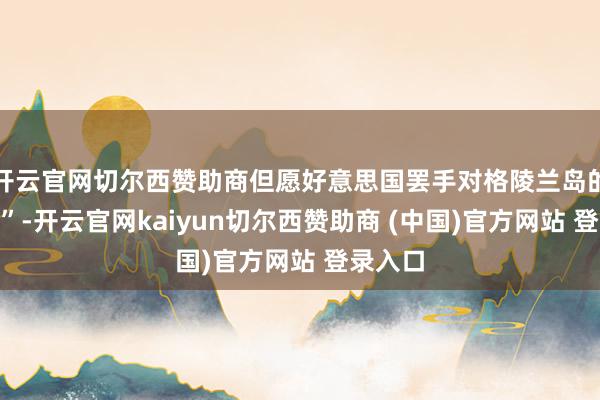 开云官网切尔西赞助商但愿好意思国罢手对格陵兰岛的“慢待”-开云官网kaiyun切尔西赞助商 (中国)官方网站 登录入口