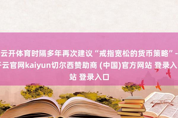 云开体育时隔多年再次建议“戒指宽松的货币策略”-开云官网kaiyun切尔西赞助商 (中国)官方网站 登录入口