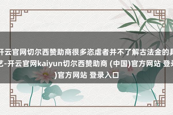 开云官网切尔西赞助商很多恣虐者并不了解古法金的具体工艺-开云官网kaiyun切尔西赞助商 (中国)官方网站 登录入口