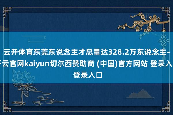云开体育东莞东说念主才总量达328.2万东说念主-开云官网kaiyun切尔西赞助商 (中国)官方网站 登录入口