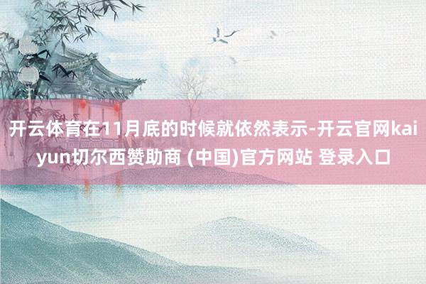 开云体育在11月底的时候就依然表示-开云官网kaiyun切尔西赞助商 (中国)官方网站 登录入口
