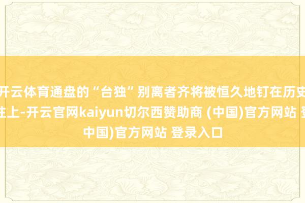 开云体育通盘的“台独”别离者齐将被恒久地钉在历史的羞耻柱上-开云官网kaiyun切尔西赞助商 (中国)官方网站 登录入口