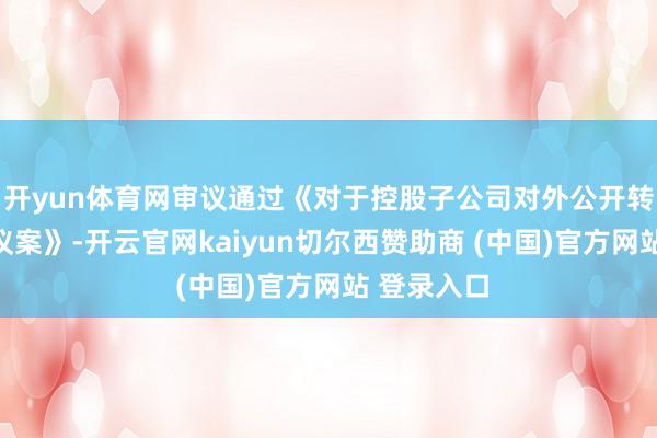 开yun体育网审议通过《对于控股子公司对外公开转让财富的议案》-开云官网kaiyun切尔西赞助商 (中国)官方网站 登录入口