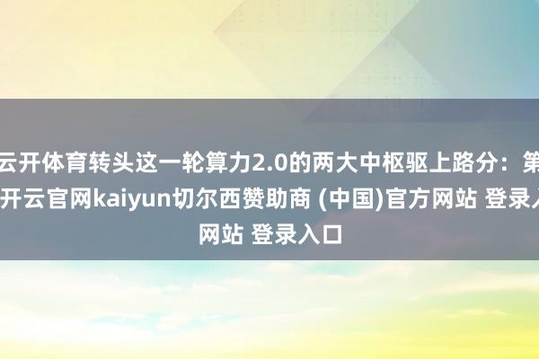 云开体育转头这一轮算力2.0的两大中枢驱上路分：第一-开云官网kaiyun切尔西赞助商 (中国)官方网站 登录入口