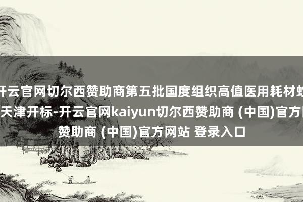 开云官网切尔西赞助商第五批国度组织高值医用耗材蚁合带量采购在天津开标-开云官网kaiyun切尔西赞助商 (中国)官方网站 登录入口