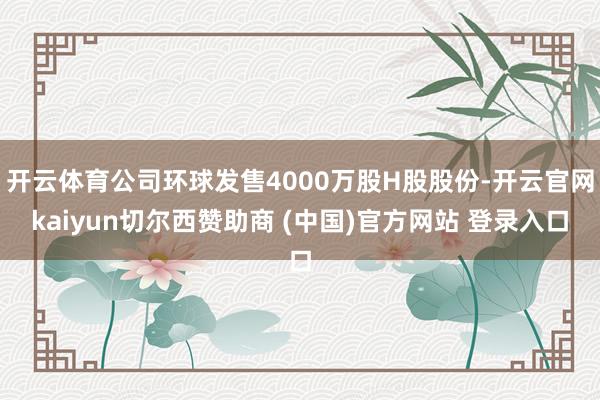 开云体育公司环球发售4000万股H股股份-开云官网kaiyun切尔西赞助商 (中国)官方网站 登录入口