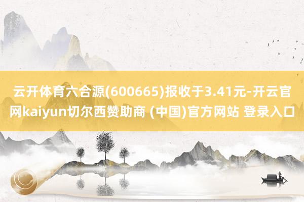 云开体育六合源(600665)报收于3.41元-开云官网kaiyun切尔西赞助商 (中国)官方网站 登录入口
