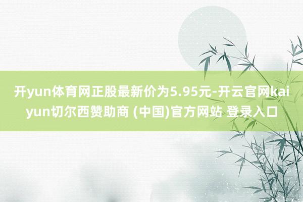 开yun体育网正股最新价为5.95元-开云官网kaiyun切尔西赞助商 (中国)官方网站 登录入口