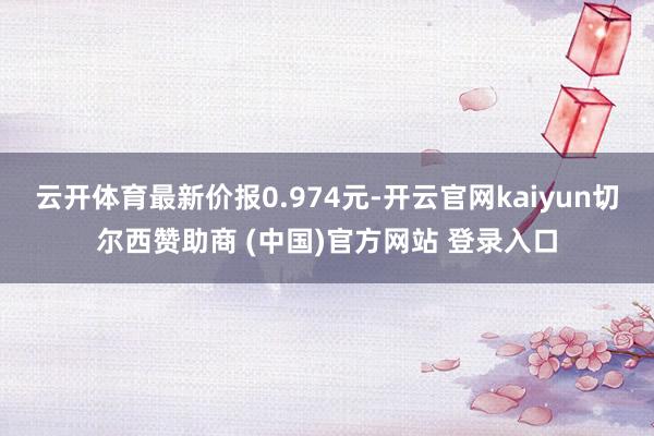 云开体育最新价报0.974元-开云官网kaiyun切尔西赞助商 (中国)官方网站 登录入口