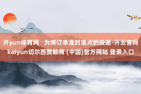 开yun体育网   为将订单准时准点的投递-开云官网kaiyun切尔西赞助商 (中国)官方网站 登录入口