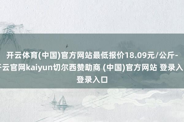 开云体育(中国)官方网站最低报价18.09元/公斤-开云官网kaiyun切尔西赞助商 (中国)官方网站 登录入口