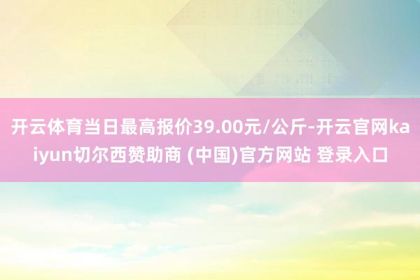 开云体育当日最高报价39.00元/公斤-开云官网kaiyun切尔西赞助商 (中国)官方网站 登录入口