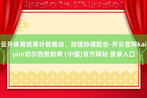 云开体育统筹计较推动、加强协调配合-开云官网kaiyun切尔西赞助商 (中国)官方网站 登录入口