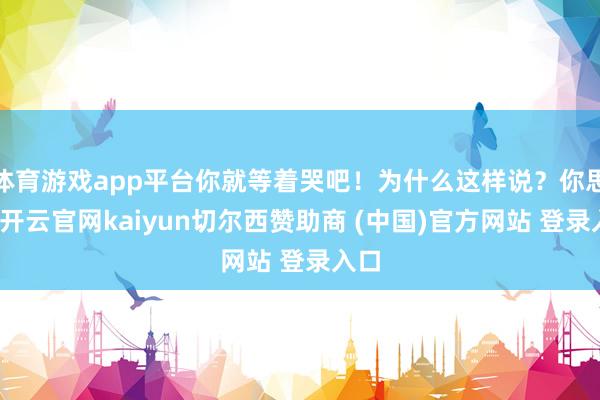 体育游戏app平台你就等着哭吧!为什么这样说?你思啊-开云官网kaiyun切尔西赞助商 (中国)官方网站 登录入口
