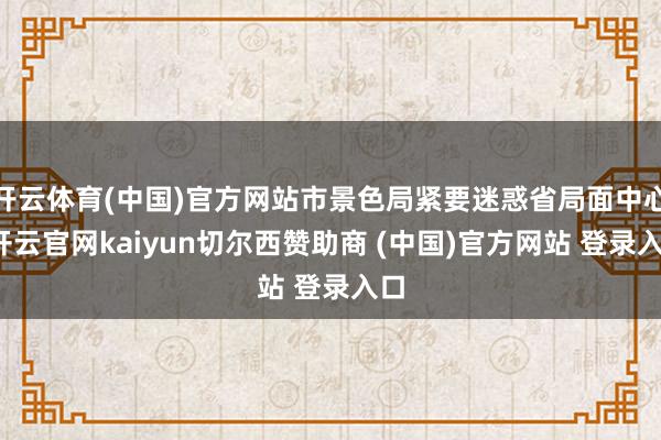 开云体育(中国)官方网站市景色局紧要迷惑省局面中心-开云官网kaiyun切尔西赞助商 (中国)官方网站 登录入口