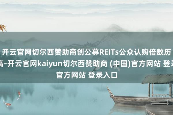 开云官网切尔西赞助商创公募REITs公众认购倍数历史新高-开云官网kaiyun切尔西赞助商 (中国)官方网站 登录入口